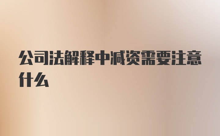 公司法解释中减资需要注意什么