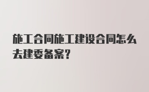 施工合同施工建设合同怎么去建委备案？