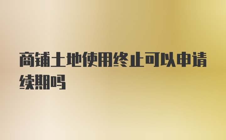 商铺土地使用终止可以申请续期吗