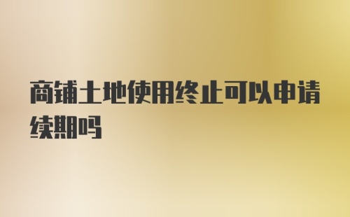 商铺土地使用终止可以申请续期吗