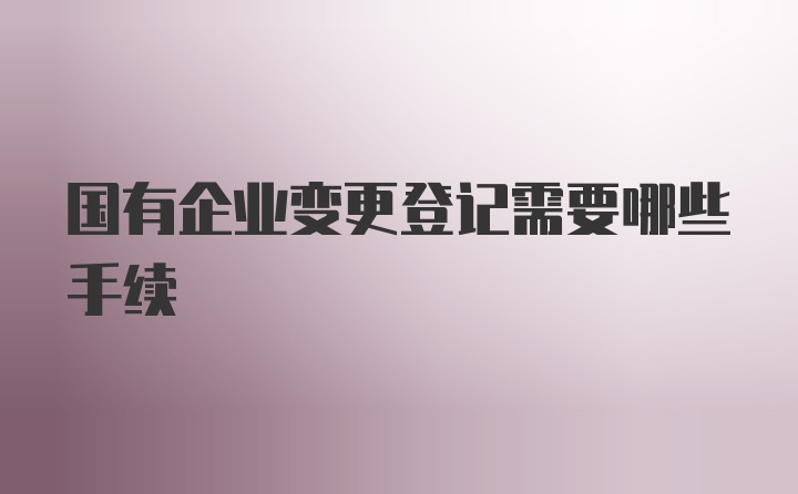 国有企业变更登记需要哪些手续