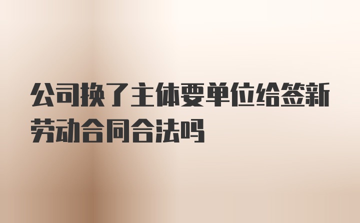 公司换了主体要单位给签新劳动合同合法吗