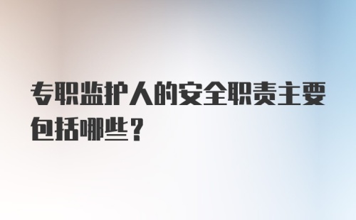 专职监护人的安全职责主要包括哪些?