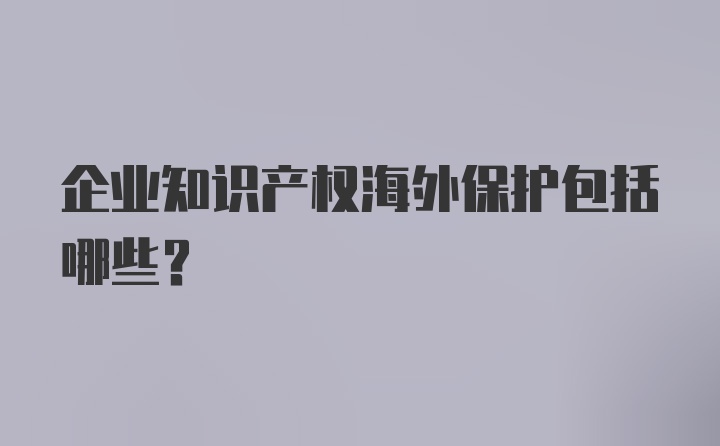 企业知识产权海外保护包括哪些?