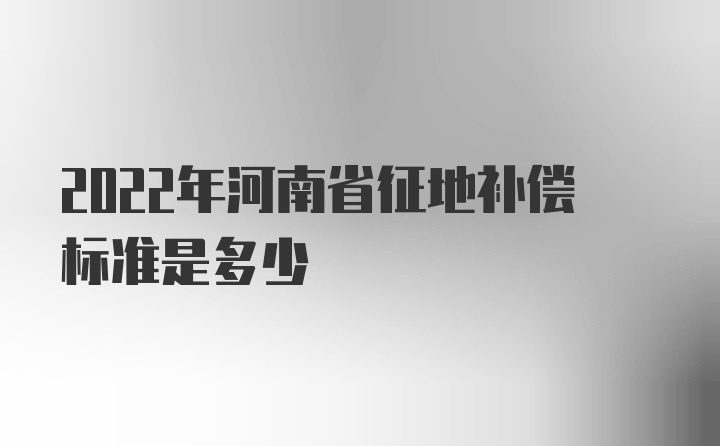 2022年河南省征地补偿标准是多少