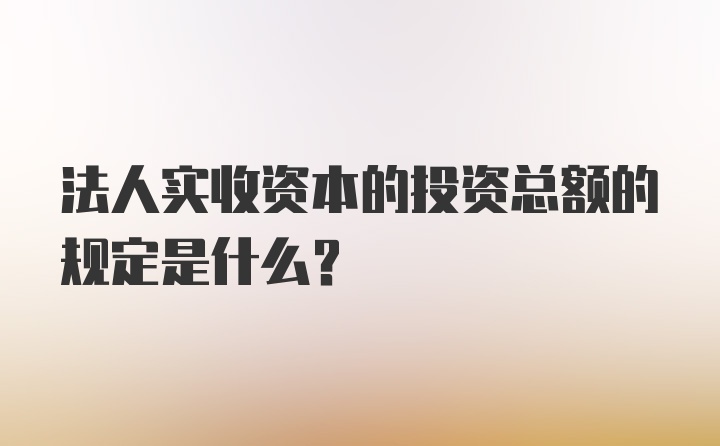 法人实收资本的投资总额的规定是什么？