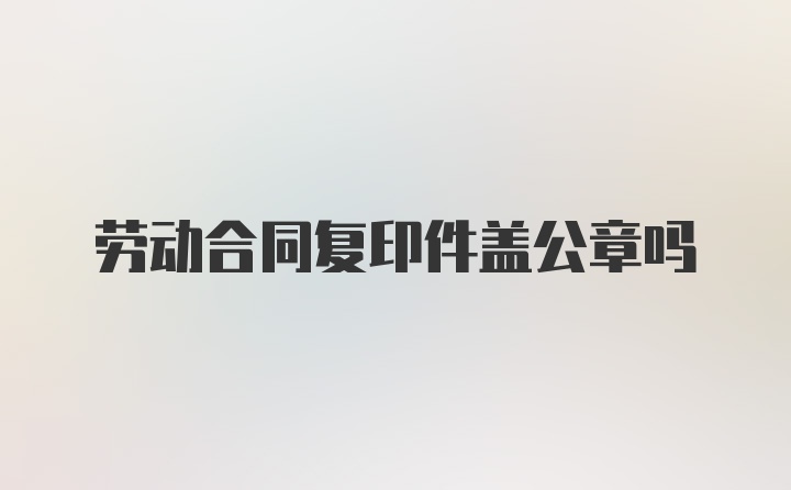 劳动合同复印件盖公章吗