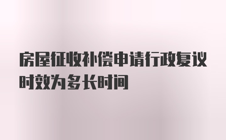 房屋征收补偿申请行政复议时效为多长时间