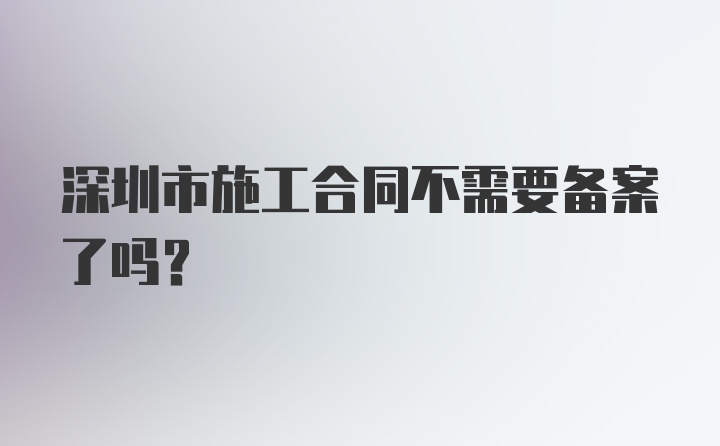 深圳市施工合同不需要备案了吗？