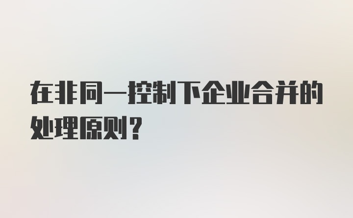 在非同一控制下企业合并的处理原则？