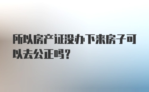 所以房产证没办下来房子可以去公正吗？