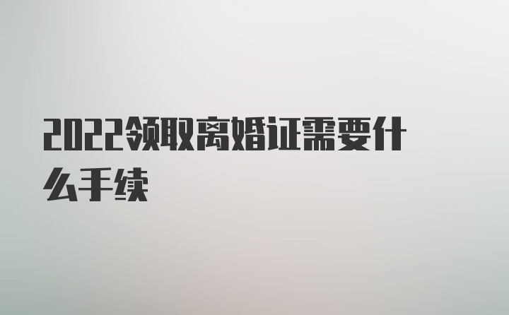 2022领取离婚证需要什么手续