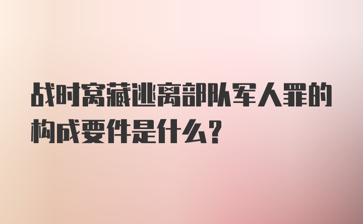 战时窝藏逃离部队军人罪的构成要件是什么？