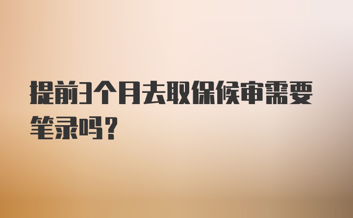 提前3个月去取保候审需要笔录吗？