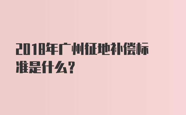 2018年广州征地补偿标准是什么？