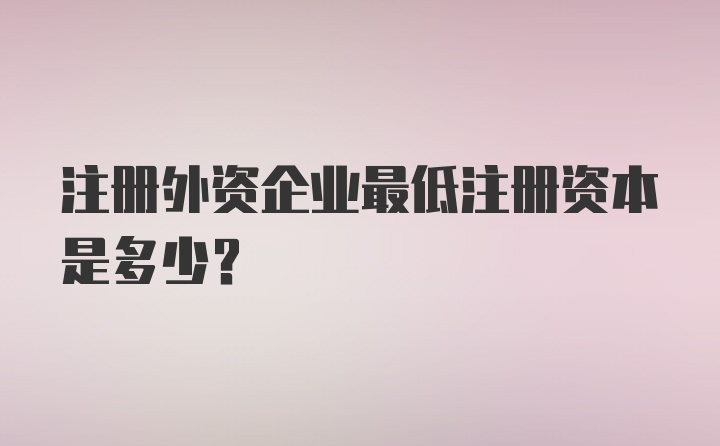 注册外资企业最低注册资本是多少？