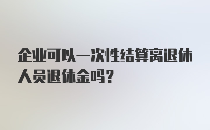 企业可以一次性结算离退休人员退休金吗？