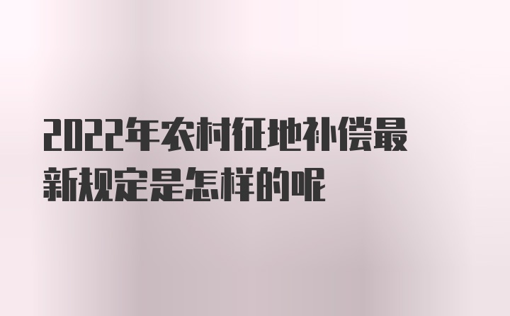 2022年农村征地补偿最新规定是怎样的呢