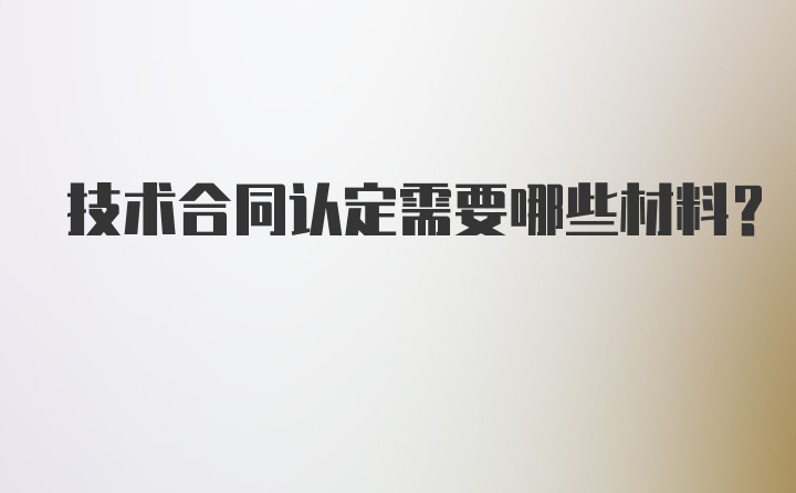 技术合同认定需要哪些材料？