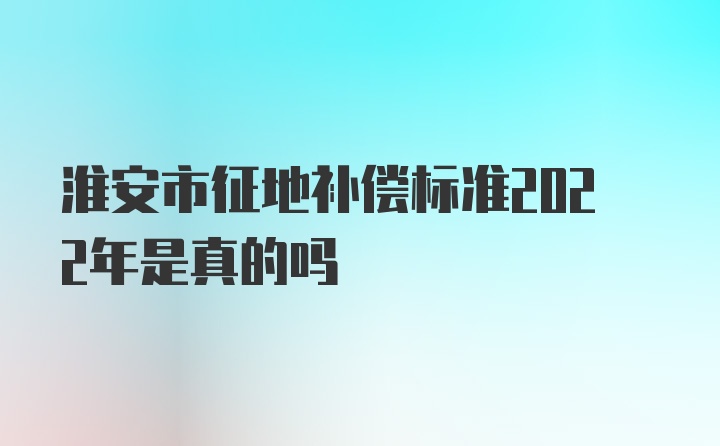 淮安市征地补偿标准2022年是真的吗