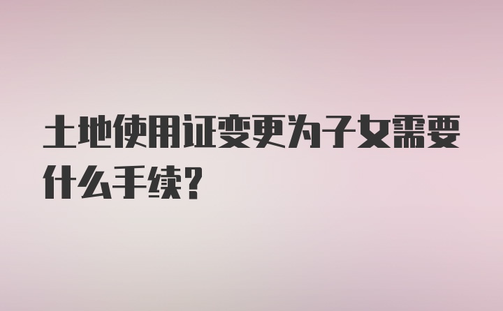 土地使用证变更为子女需要什么手续？