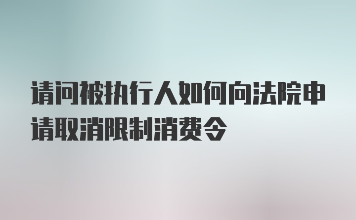 请问被执行人如何向法院申请取消限制消费令