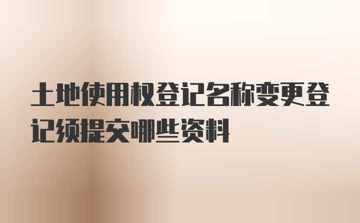 土地使用权登记名称变更登记须提交哪些资料