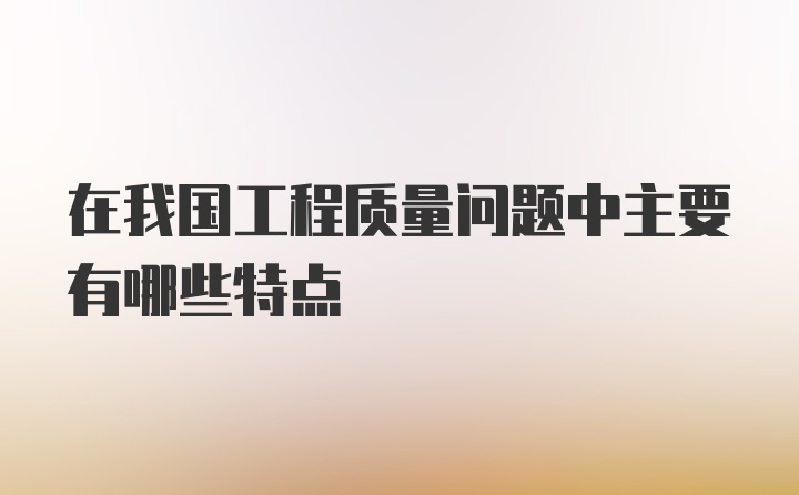 在我国工程质量问题中主要有哪些特点