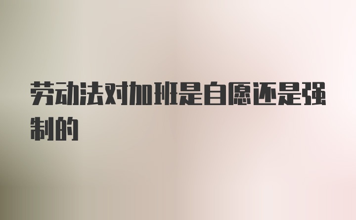 劳动法对加班是自愿还是强制的