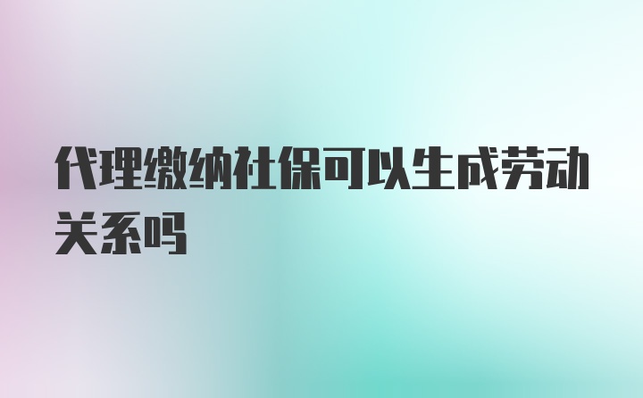 代理缴纳社保可以生成劳动关系吗