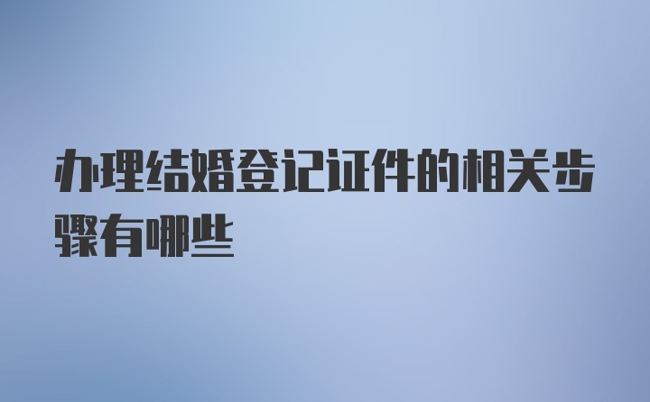 办理结婚登记证件的相关步骤有哪些