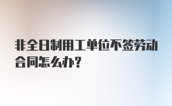 非全日制用工单位不签劳动合同怎么办？