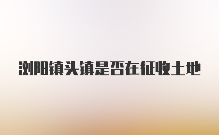 浏阳镇头镇是否在征收土地