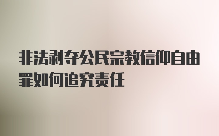 非法剥夺公民宗教信仰自由罪如何追究责任