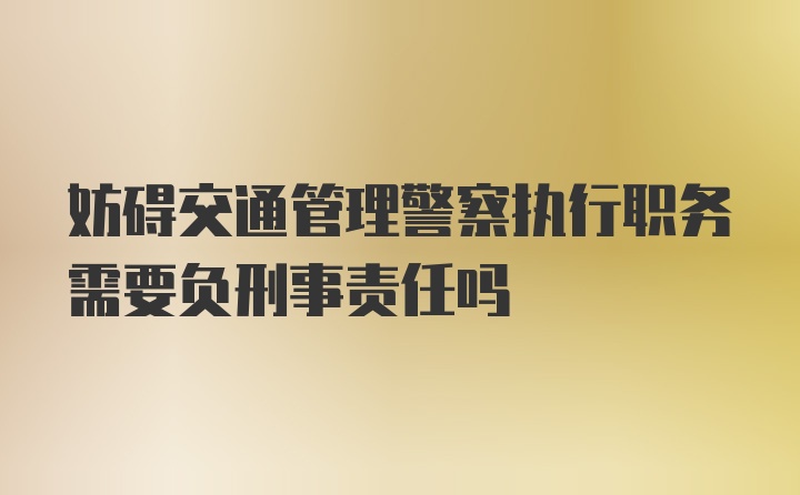 妨碍交通管理警察执行职务需要负刑事责任吗