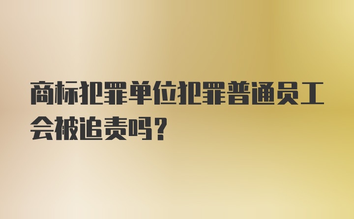 商标犯罪单位犯罪普通员工会被追责吗?