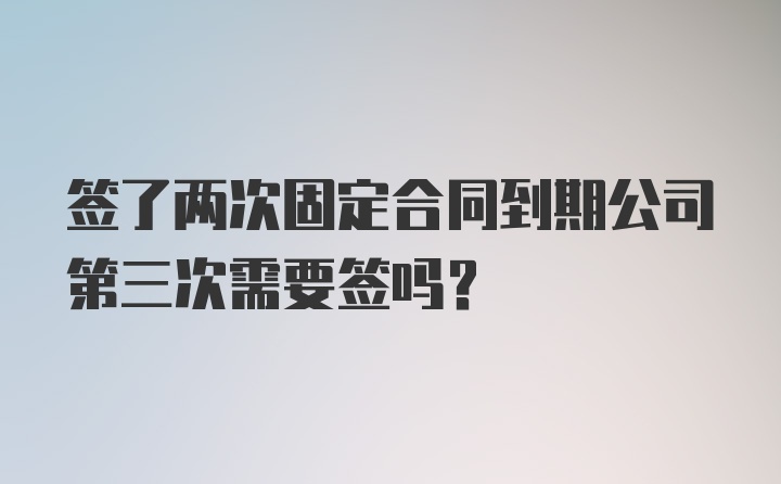 签了两次固定合同到期公司第三次需要签吗？