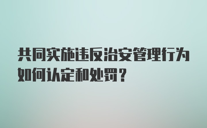 共同实施违反治安管理行为如何认定和处罚？