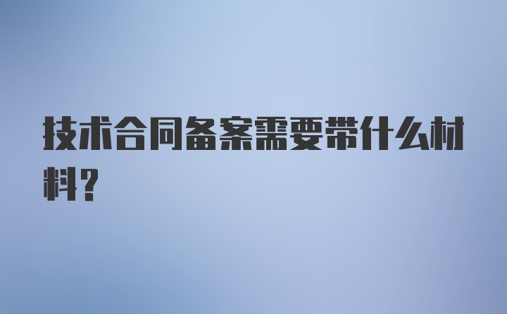 技术合同备案需要带什么材料?