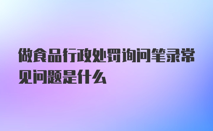 做食品行政处罚询问笔录常见问题是什么