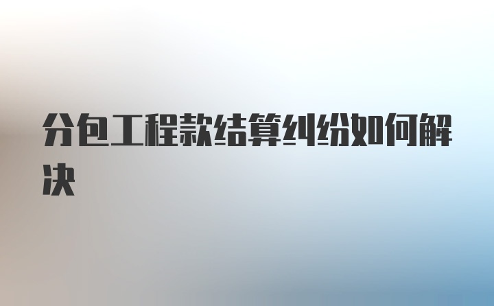 分包工程款结算纠纷如何解决