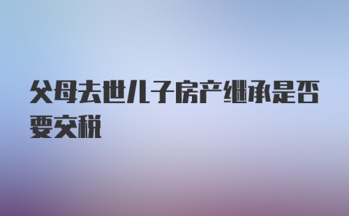 父母去世儿子房产继承是否要交税