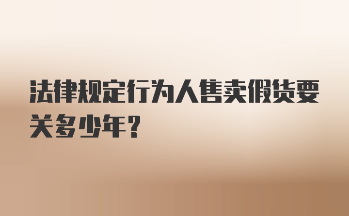 法律规定行为人售卖假货要关多少年？