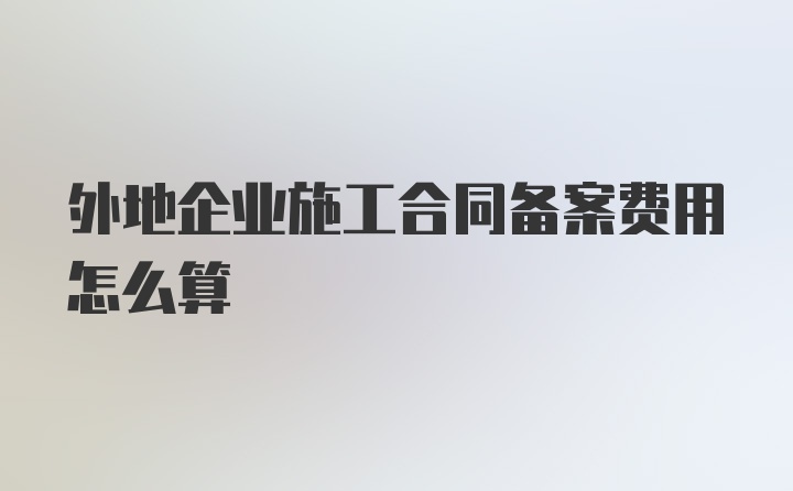 外地企业施工合同备案费用怎么算