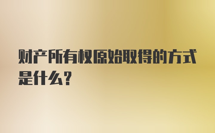 财产所有权原始取得的方式是什么？