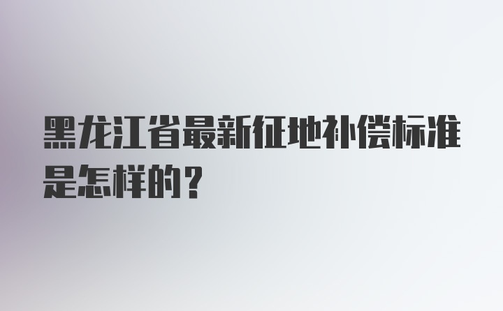 黑龙江省最新征地补偿标准是怎样的？