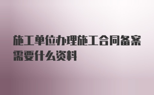 施工单位办理施工合同备案需要什么资料