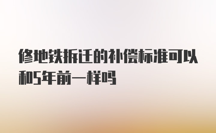 修地铁拆迁的补偿标准可以和5年前一样吗