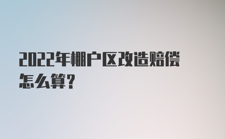 2022年棚户区改造赔偿怎么算？