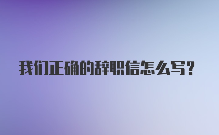 我们正确的辞职信怎么写？